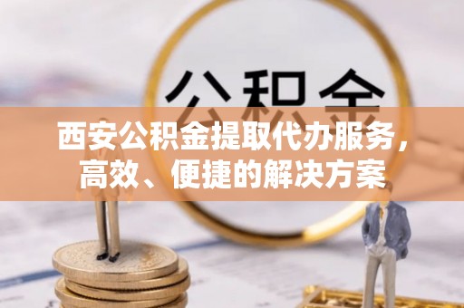 芳苑西安公积金提取代办服务，高效、便捷的解决方案