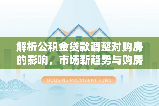 芳苑解析公积金贷款调整对购房的影响，市场新趋势与购房者策略