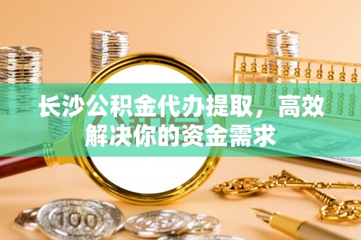 芳苑长沙公积金代办提取，高效解决你的资金需求