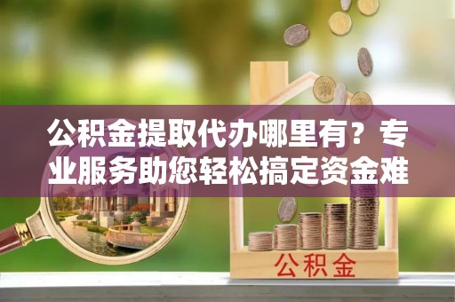 芳苑公积金提取代办哪里有？专业服务助您轻松搞定资金难题