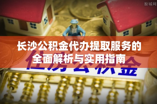 芳苑长沙公积金代办提取服务的全面解析与实用指南