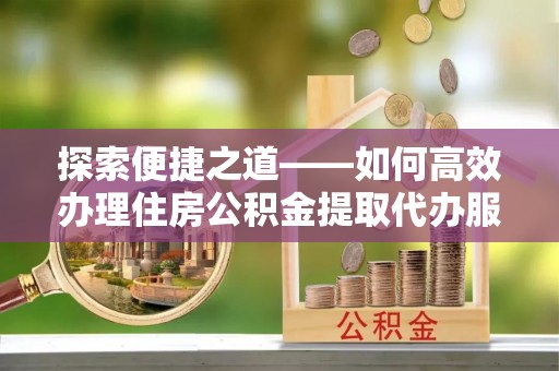 芳苑探索便捷之道——如何高效办理住房公积金提取代办服务