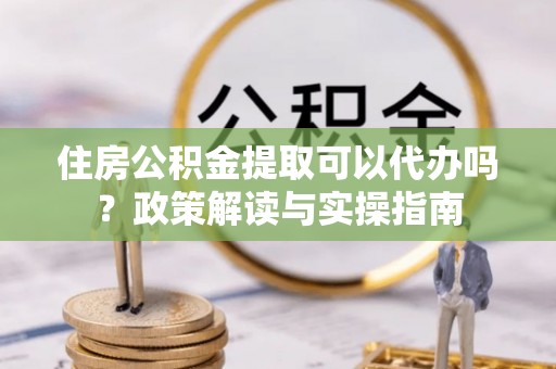 芳苑住房公积金提取可以代办吗？政策解读与实操指南