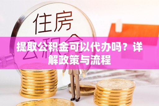 芳苑提取公积金可以代办吗？详解政策与流程