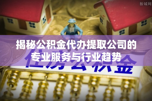 芳苑揭秘公积金代办提取公司的专业服务与行业趋势