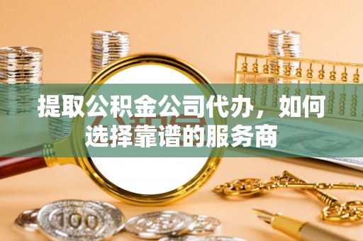 芳苑提取公积金公司代办，如何选择靠谱的服务商
