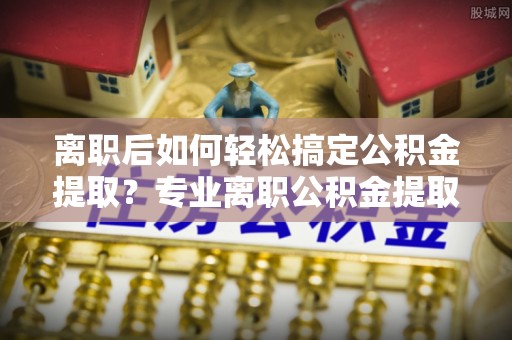 芳苑离职后如何轻松搞定公积金提取？专业离职公积金提取代办服务来帮你