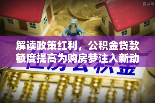 芳苑解读政策红利，公积金贷款额度提高为购房梦注入新动力