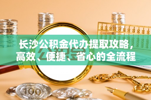 芳苑长沙公积金代办提取攻略，高效、便捷、省心的全流程解析