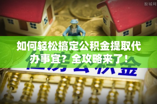 芳苑如何轻松搞定公积金提取代办事宜？全攻略来了！