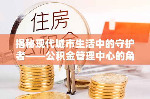 芳苑揭秘现代城市生活中的守护者——公积金管理中心的角色与价值